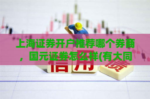 上海证券开户推荐哪个券商，国元证券怎么样(有大同证券开户客户经理.的电话或微信吗？)